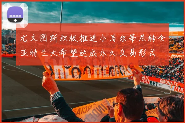 尤文图斯积极推进小马尔蒂尼转会亚特兰大希望达成永久交易形式