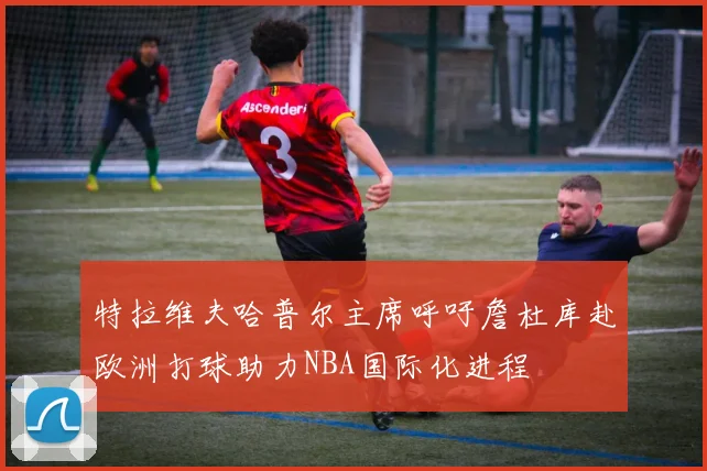 特拉维夫哈普尔主席呼吁詹杜库赴欧洲打球助力NBA国际化进程