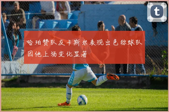 哈珀赞队友卡斯尔表现出色称球队因他上场变化显著