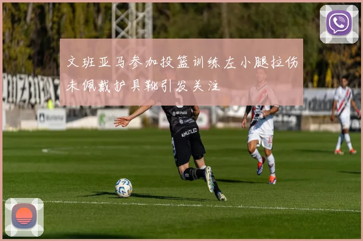 文班亚马参加投篮训练左小腿拉伤未佩戴护具靴引发关注