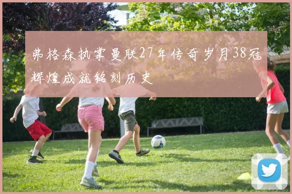 弗格森执掌曼联27年传奇岁月38冠辉煌成就铭刻历史
