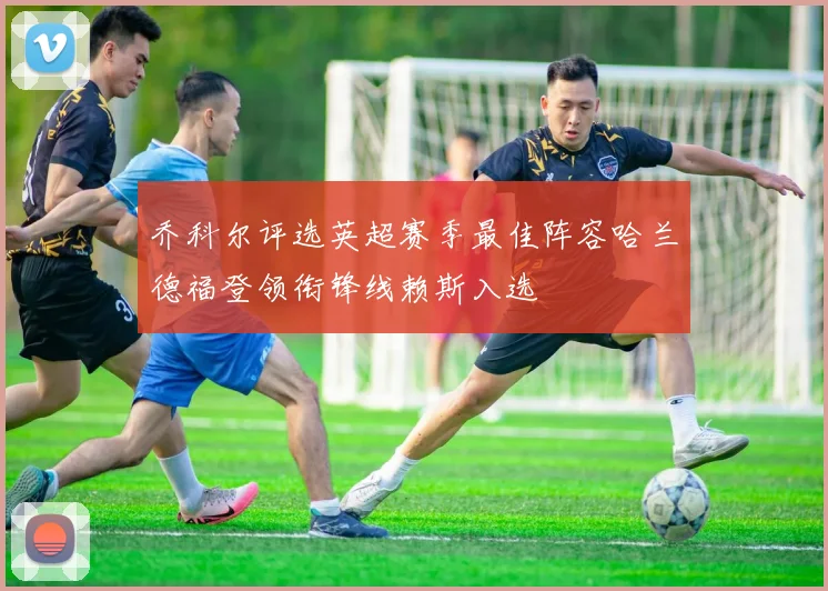 乔科尔评选英超赛季最佳阵容哈兰德福登领衔锋线赖斯入选