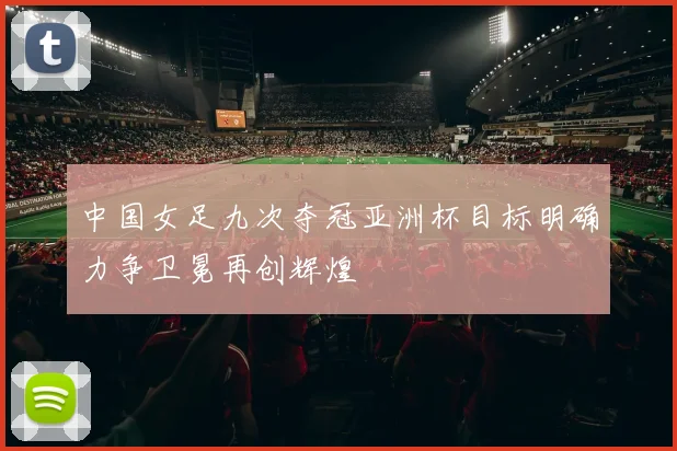中国女足九次夺冠亚洲杯目标明确力争卫冕再创辉煌