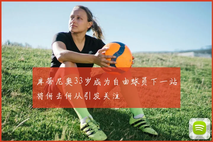 库蒂尼奥33岁成为自由球员下一站将何去何从引发关注